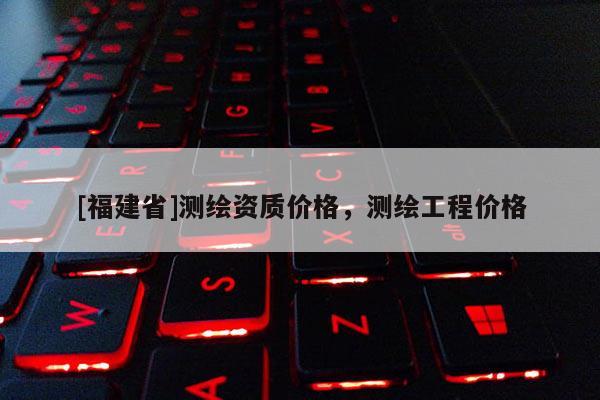 [福建省]測繪資質價格，測繪工程價格