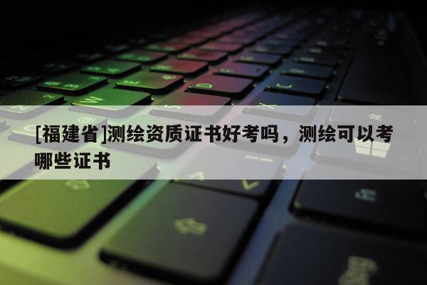 [福建省]測繪資質(zhì)證書好考嗎，測繪可以考哪些證書