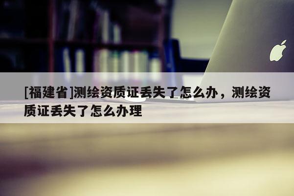 [福建省]測繪資質證丟失了怎么辦，測繪資質證丟失了怎么辦理