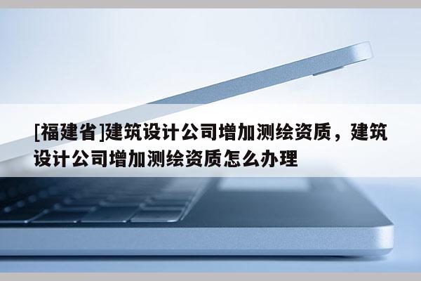 [福建省]建筑設計公司增加測繪資質(zhì)，建筑設計公司增加測繪資質(zhì)怎么辦理