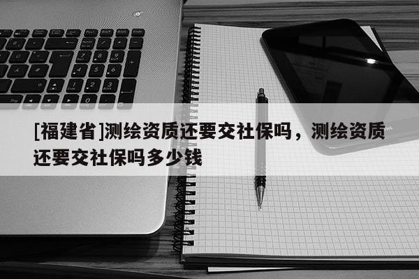 [福建省]測繪資質還要交社保嗎，測繪資質還要交社保嗎多少錢