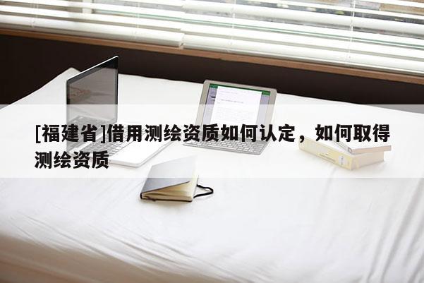 [福建省]借用測(cè)繪資質(zhì)如何認(rèn)定，如何取得測(cè)繪資質(zhì)