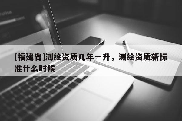 [福建省]測(cè)繪資質(zhì)幾年一升，測(cè)繪資質(zhì)新標(biāo)準(zhǔn)什么時(shí)候