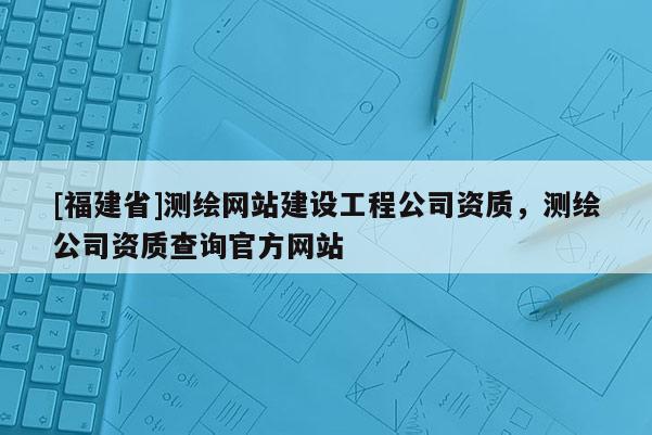 [福建省]測繪網站建設工程公司資質，測繪公司資質查詢官方網站