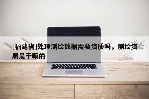 [福建省]處理測繪數據需要資質嗎，測繪資質是干嘛的