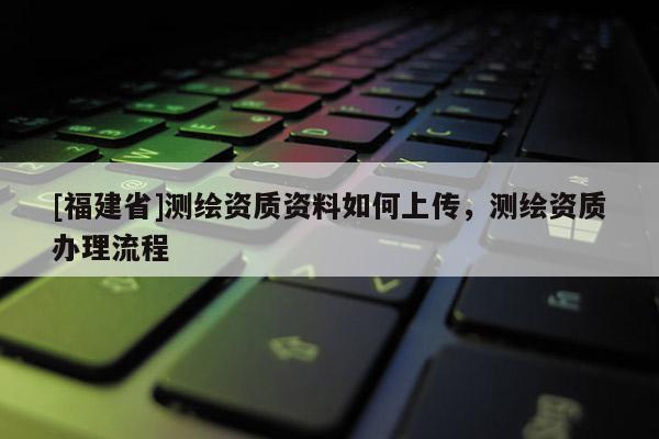 [福建省]測繪資質資料如何上傳，測繪資質辦理流程