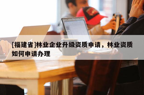 [福建省]林業(yè)企業(yè)升級(jí)資質(zhì)申請(qǐng)，林業(yè)資質(zhì)如何申請(qǐng)辦理