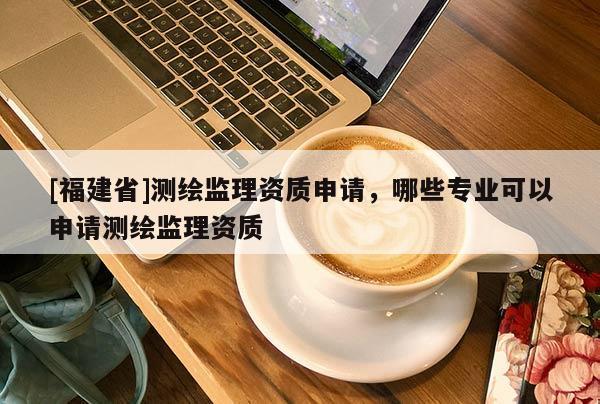 [福建省]測繪監理資質申請，哪些專業可以申請測繪監理資質