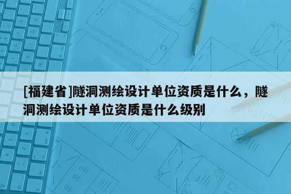 [福建省]隧洞測繪設(shè)計單位資質(zhì)是什么，隧洞測繪設(shè)計單位資質(zhì)是什么級別