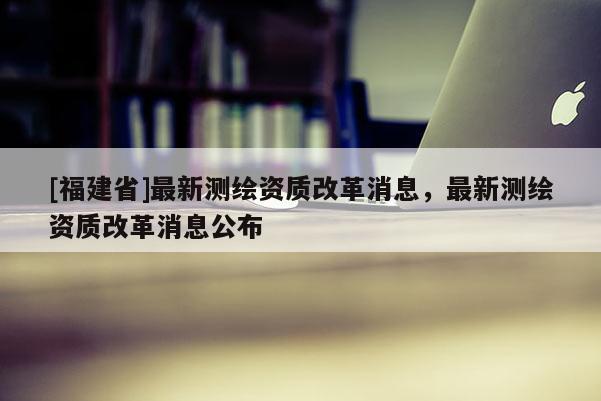 [福建省]最新測繪資質改革消息，最新測繪資質改革消息公布