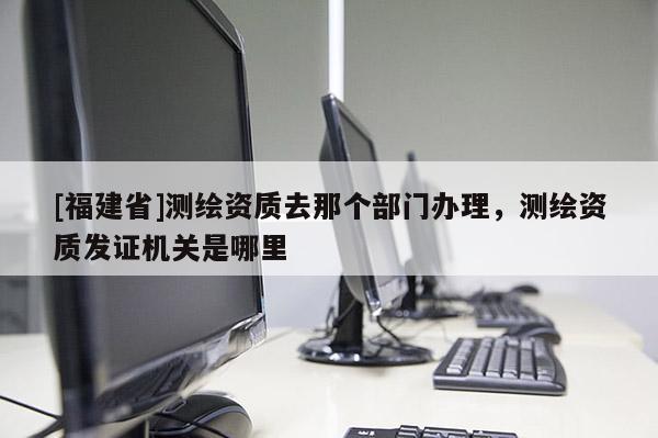 [福建省]測繪資質(zhì)去那個(gè)部門辦理，測繪資質(zhì)發(fā)證機(jī)關(guān)是哪里