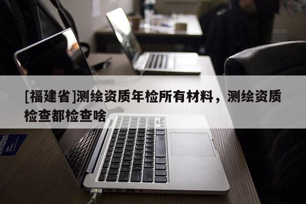 [福建省]測繪資質(zhì)年檢所有材料，測繪資質(zhì)檢查都檢查啥