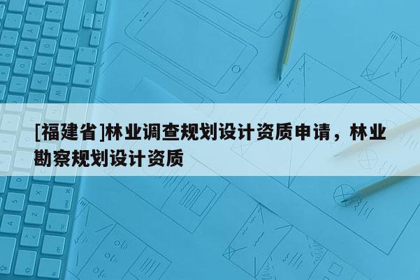 [福建省]林業調查規劃設計資質申請，林業勘察規劃設計資質