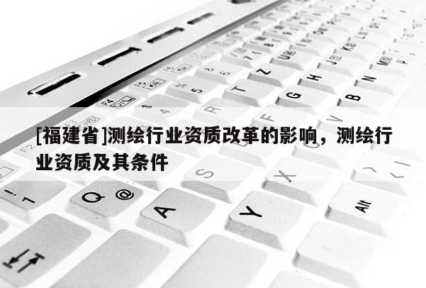 [福建省]測繪行業資質改革的影響，測繪行業資質及其條件