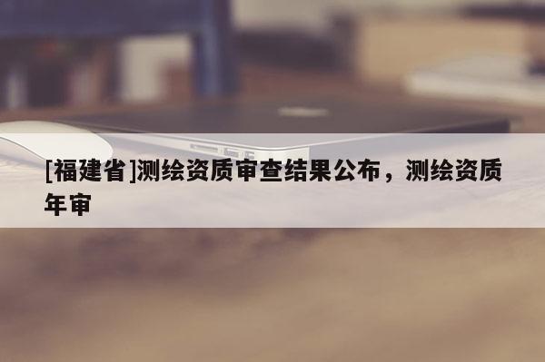 [福建省]測(cè)繪資質(zhì)審查結(jié)果公布，測(cè)繪資質(zhì)年審