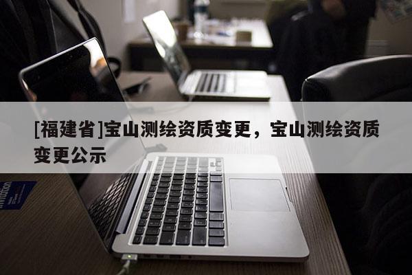 [福建省]寶山測繪資質變更，寶山測繪資質變更公示