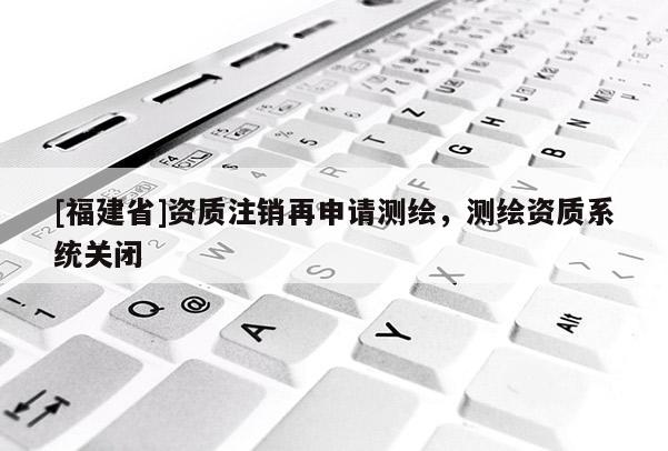 [福建省]資質注銷再申請測繪，測繪資質系統關閉