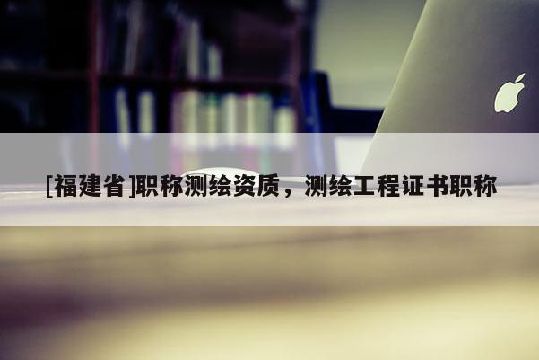 [福建省]職稱測繪資質(zhì)，測繪工程證書職稱