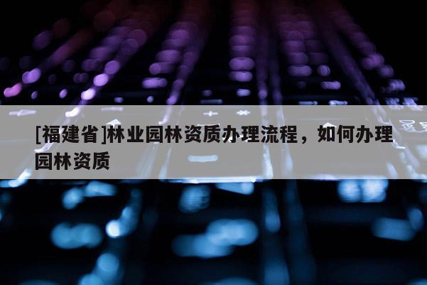 [福建省]林業園林資質辦理流程，如何辦理園林資質