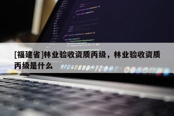 [福建省]林業驗收資質丙級，林業驗收資質丙級是什么
