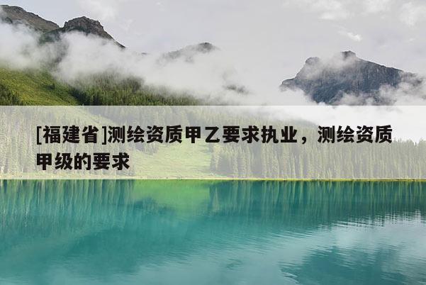 [福建省]測繪資質甲乙要求執業，測繪資質甲級的要求