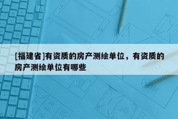[福建省]有資質的房產測繪單位，有資質的房產測繪單位有哪些