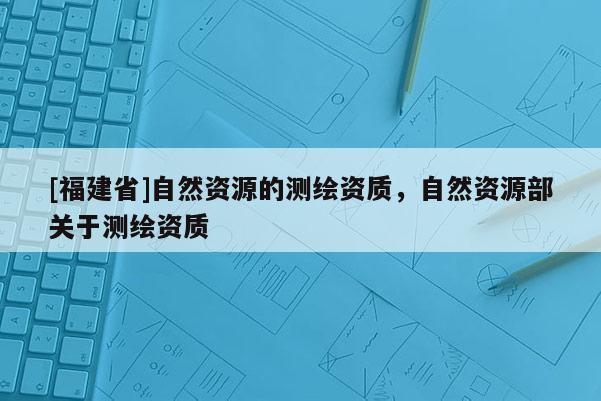 [福建省]自然資源的測(cè)繪資質(zhì)，自然資源部關(guān)于測(cè)繪資質(zhì)