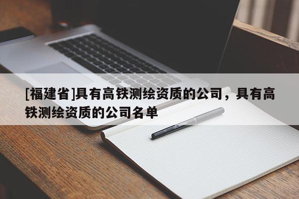 [福建省]具有高鐵測繪資質的公司，具有高鐵測繪資質的公司名單