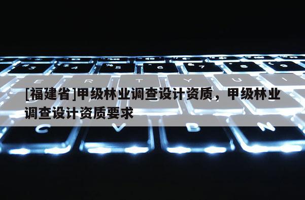 [福建省]甲級林業調查設計資質，甲級林業調查設計資質要求