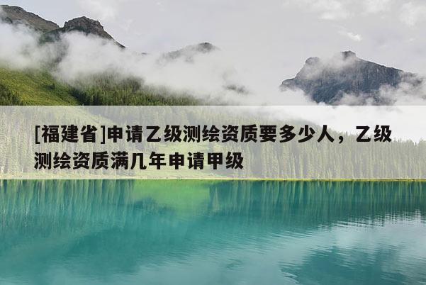 [福建省]申請乙級測繪資質要多少人，乙級測繪資質滿幾年申請甲級