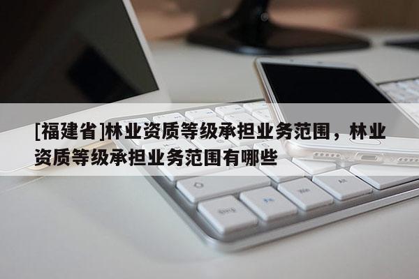 [福建省]林業資質等級承擔業務范圍，林業資質等級承擔業務范圍有哪些