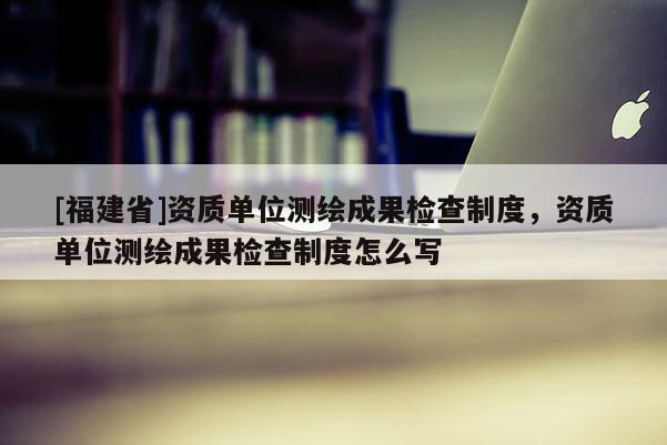 [福建省]資質單位測繪成果檢查制度，資質單位測繪成果檢查制度怎么寫