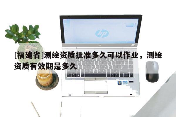 [福建省]測繪資質(zhì)批準(zhǔn)多久可以作業(yè)，測繪資質(zhì)有效期是多久