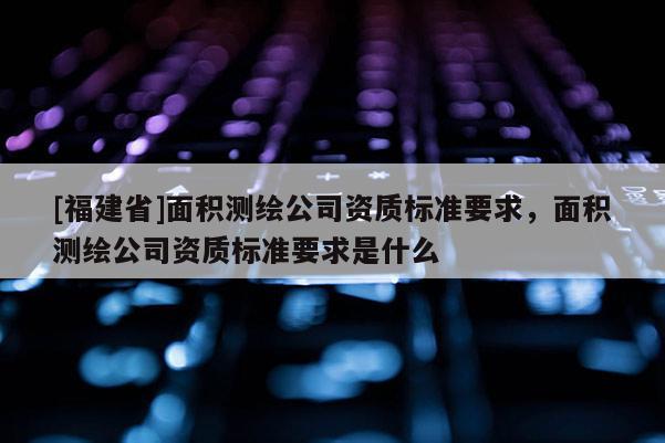 [福建省]面積測繪公司資質標準要求，面積測繪公司資質標準要求是什么