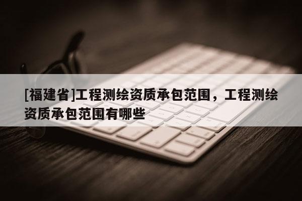 [福建省]工程測繪資質承包范圍，工程測繪資質承包范圍有哪些