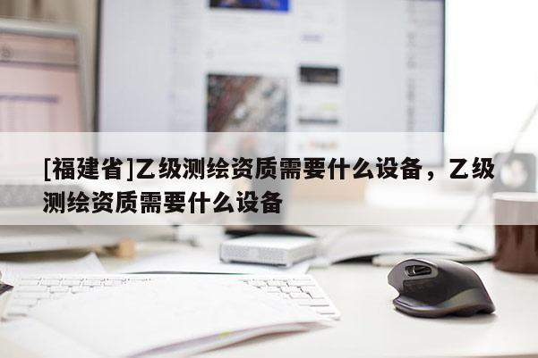 [福建省]乙級測繪資質需要什么設備，乙級測繪資質需要什么設備