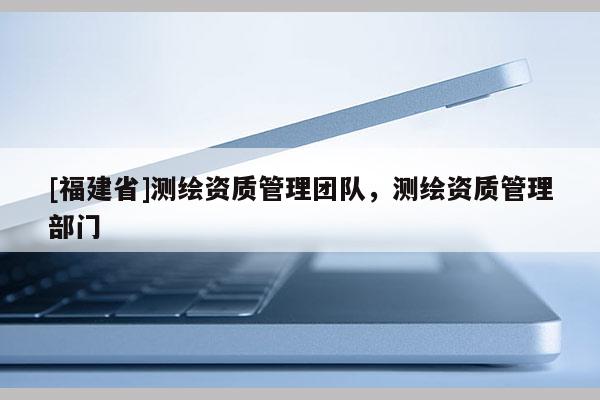 [福建省]測繪資質管理團隊，測繪資質管理部門