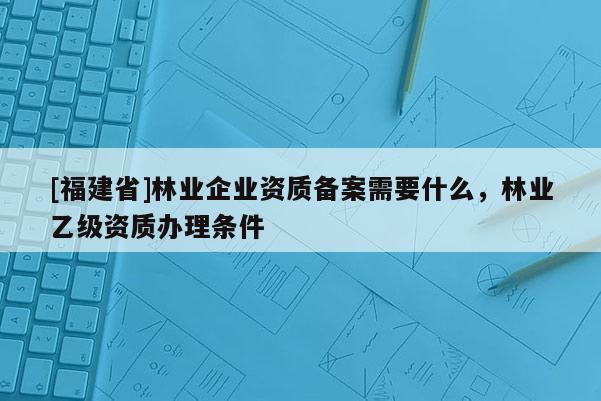 [福建省]林業企業資質備案需要什么，林業乙級資質辦理條件