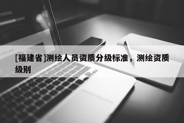 [福建省]測(cè)繪人員資質(zhì)分級(jí)標(biāo)準(zhǔn)，測(cè)繪資質(zhì)級(jí)別