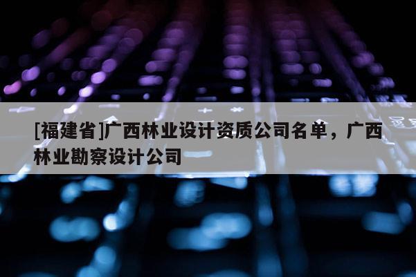 [福建省]廣西林業設計資質公司名單，廣西林業勘察設計公司