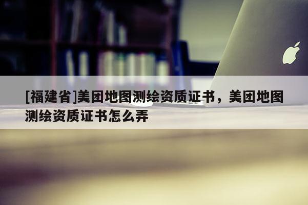 [福建省]美團地圖測繪資質證書，美團地圖測繪資質證書怎么弄