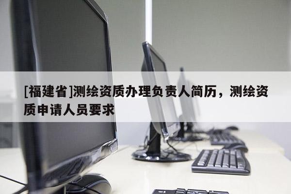 [福建省]測繪資質(zhì)辦理負(fù)責(zé)人簡歷，測繪資質(zhì)申請人員要求
