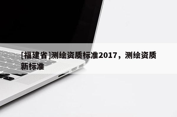 [福建省]測繪資質標準2017，測繪資質新標準