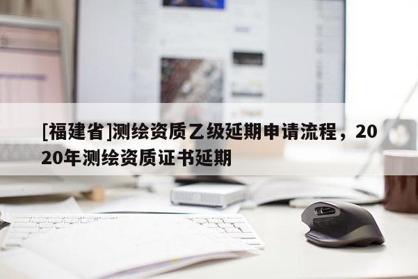 [福建省]測繪資質乙級延期申請流程，2020年測繪資質證書延期