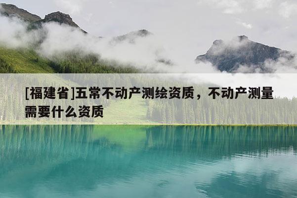 [福建省]五常不動(dòng)產(chǎn)測(cè)繪資質(zhì)，不動(dòng)產(chǎn)測(cè)量需要什么資質(zhì)