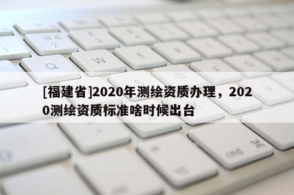 [福建省]2020年測繪資質(zhì)辦理，2020測繪資質(zhì)標(biāo)準(zhǔn)啥時(shí)候出臺