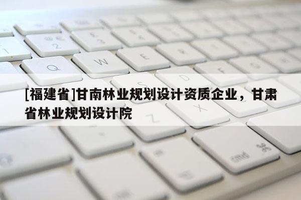 [福建省]甘南林業規劃設計資質企業，甘肅省林業規劃設計院