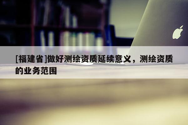 [福建省]做好測繪資質延續意義，測繪資質的業務范圍