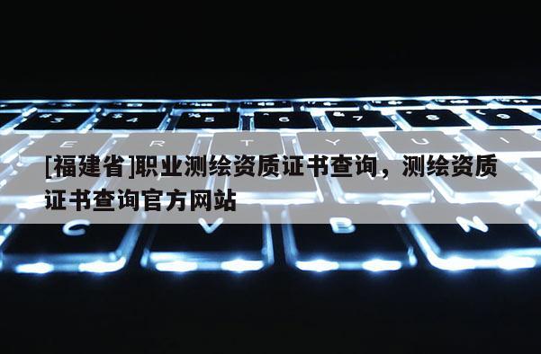 [福建省]職業(yè)測繪資質(zhì)證書查詢，測繪資質(zhì)證書查詢官方網(wǎng)站