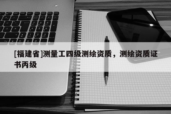 [福建省]測量工四級測繪資質，測繪資質證書丙級